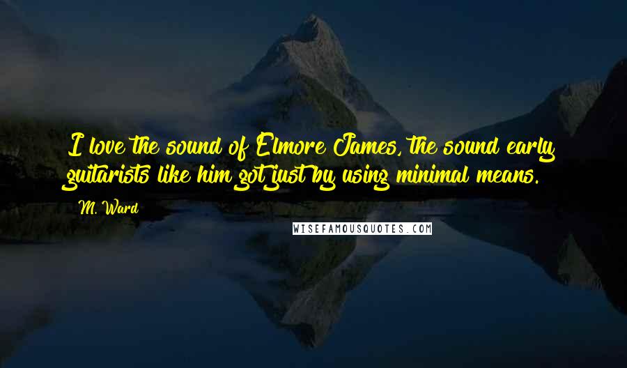 M. Ward Quotes: I love the sound of Elmore James, the sound early guitarists like him got just by using minimal means.