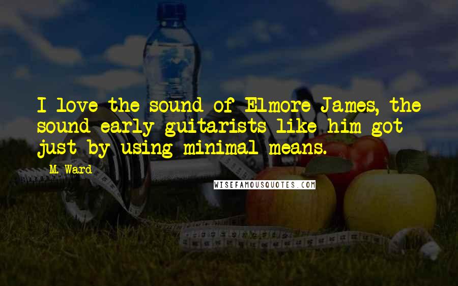 M. Ward Quotes: I love the sound of Elmore James, the sound early guitarists like him got just by using minimal means.