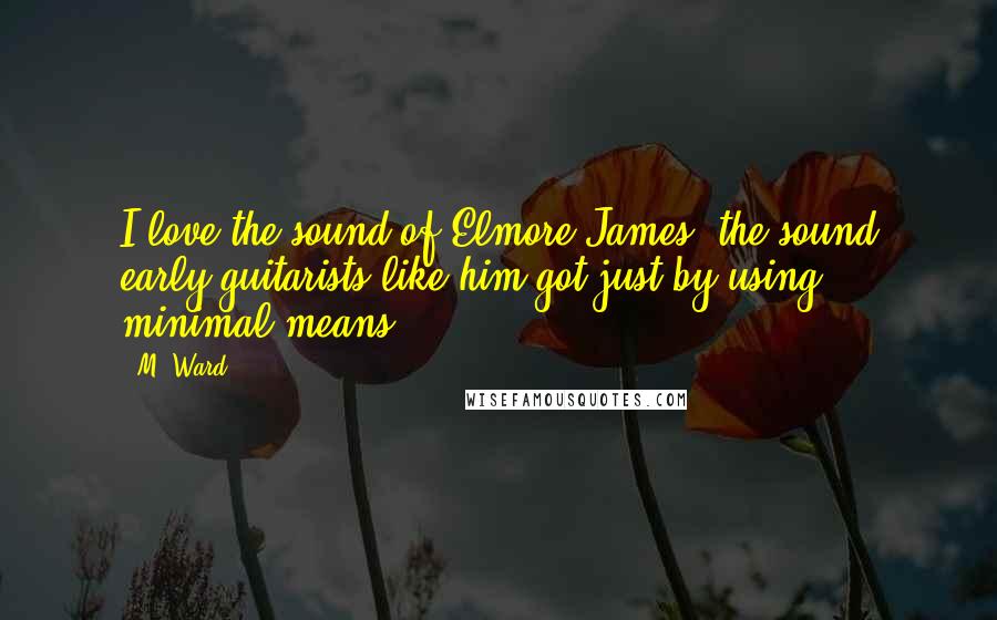 M. Ward Quotes: I love the sound of Elmore James, the sound early guitarists like him got just by using minimal means.