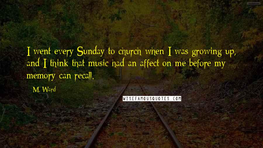 M. Ward Quotes: I went every Sunday to church when I was growing up, and I think that music had an affect on me before my memory can recall.