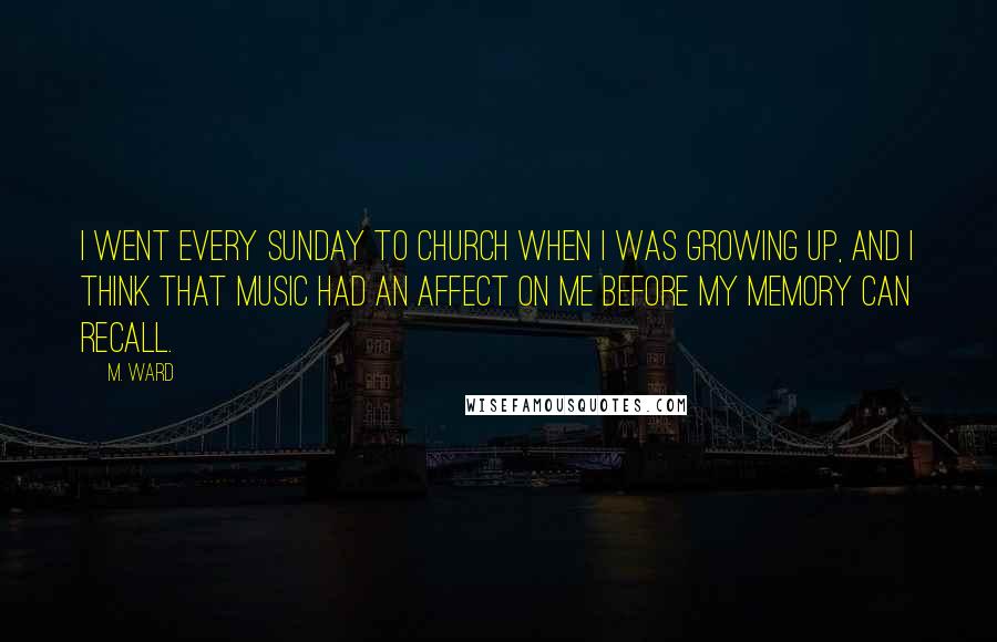 M. Ward Quotes: I went every Sunday to church when I was growing up, and I think that music had an affect on me before my memory can recall.