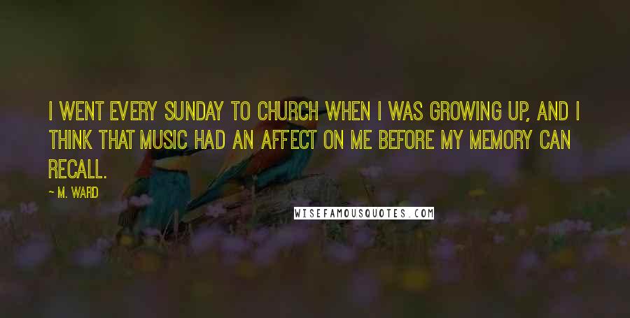 M. Ward Quotes: I went every Sunday to church when I was growing up, and I think that music had an affect on me before my memory can recall.