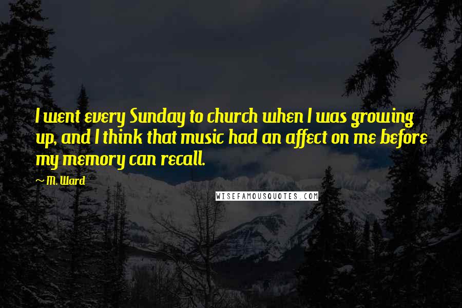 M. Ward Quotes: I went every Sunday to church when I was growing up, and I think that music had an affect on me before my memory can recall.