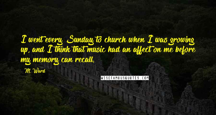 M. Ward Quotes: I went every Sunday to church when I was growing up, and I think that music had an affect on me before my memory can recall.