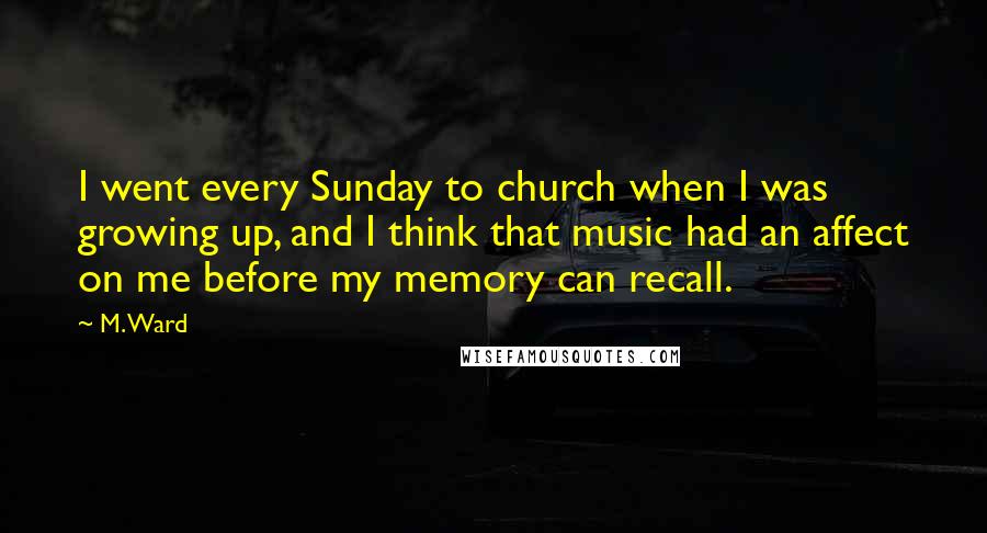 M. Ward Quotes: I went every Sunday to church when I was growing up, and I think that music had an affect on me before my memory can recall.