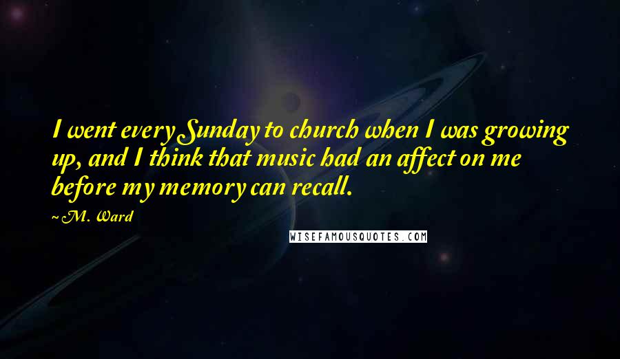 M. Ward Quotes: I went every Sunday to church when I was growing up, and I think that music had an affect on me before my memory can recall.