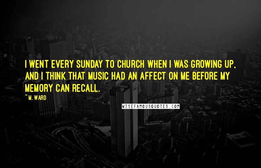 M. Ward Quotes: I went every Sunday to church when I was growing up, and I think that music had an affect on me before my memory can recall.