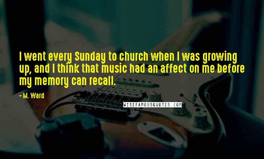 M. Ward Quotes: I went every Sunday to church when I was growing up, and I think that music had an affect on me before my memory can recall.