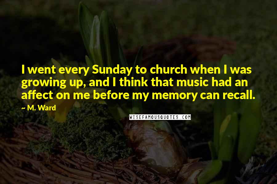M. Ward Quotes: I went every Sunday to church when I was growing up, and I think that music had an affect on me before my memory can recall.