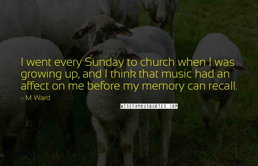 M. Ward Quotes: I went every Sunday to church when I was growing up, and I think that music had an affect on me before my memory can recall.