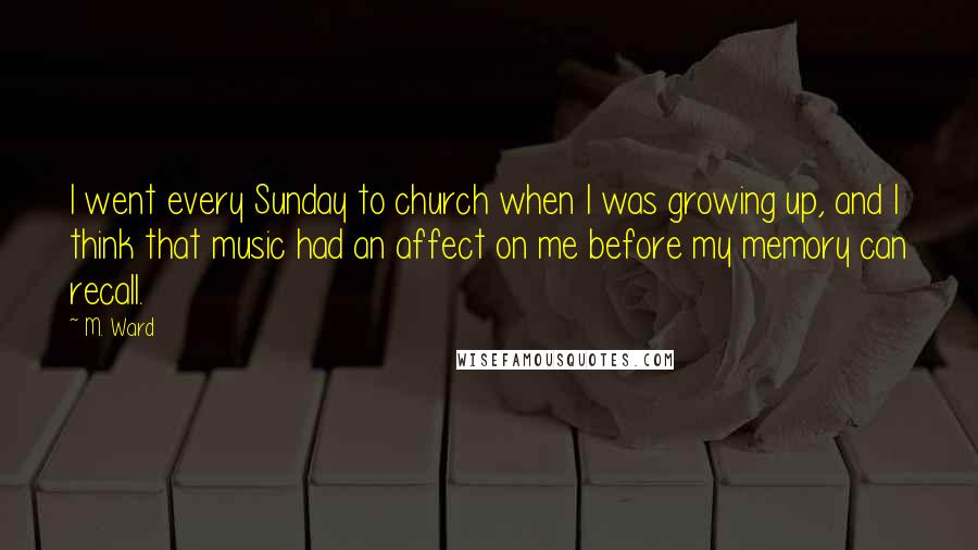 M. Ward Quotes: I went every Sunday to church when I was growing up, and I think that music had an affect on me before my memory can recall.