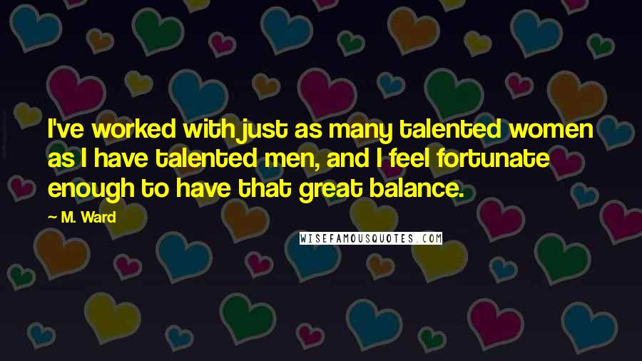 M. Ward Quotes: I've worked with just as many talented women as I have talented men, and I feel fortunate enough to have that great balance.