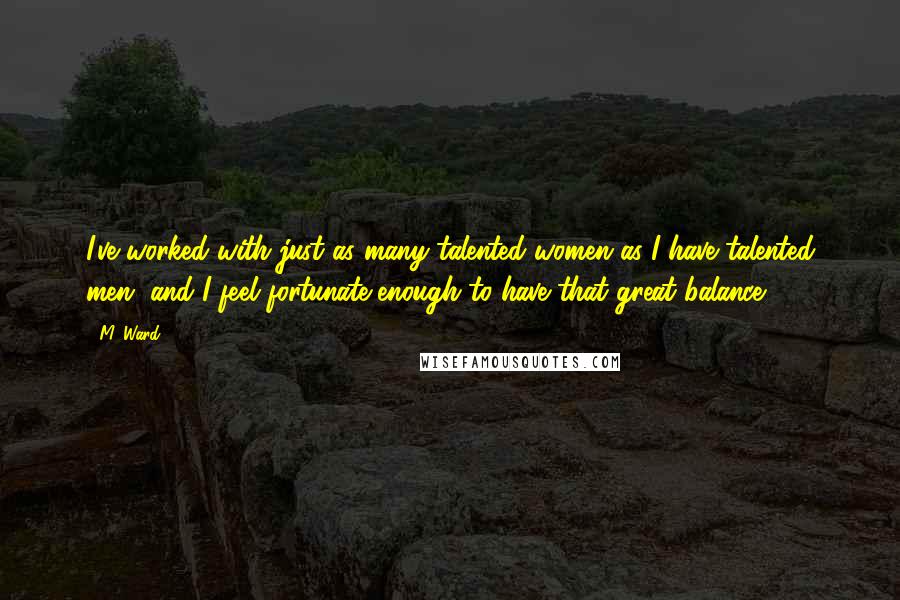 M. Ward Quotes: I've worked with just as many talented women as I have talented men, and I feel fortunate enough to have that great balance.