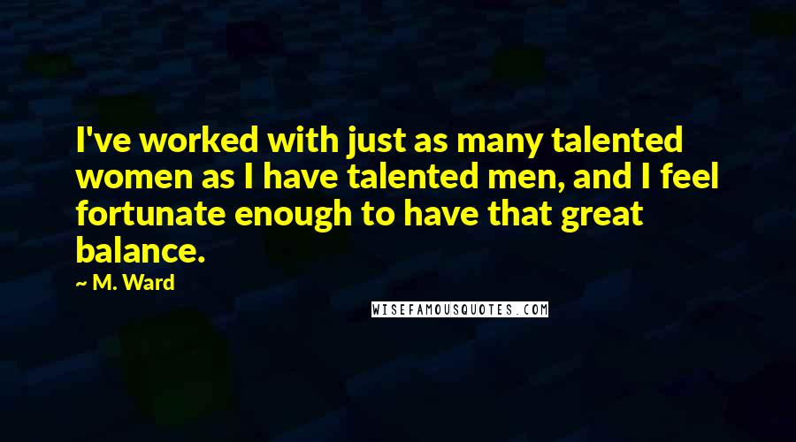 M. Ward Quotes: I've worked with just as many talented women as I have talented men, and I feel fortunate enough to have that great balance.