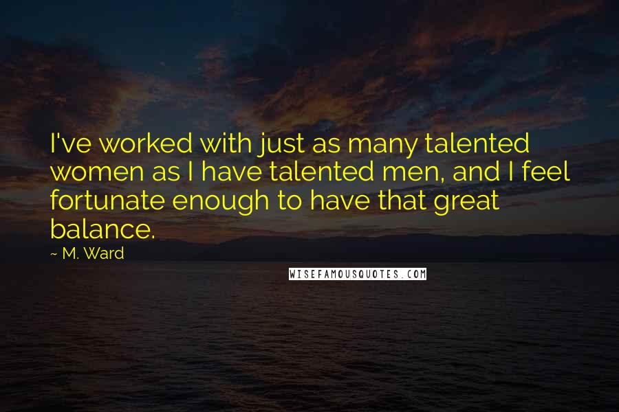 M. Ward Quotes: I've worked with just as many talented women as I have talented men, and I feel fortunate enough to have that great balance.