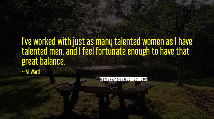 M. Ward Quotes: I've worked with just as many talented women as I have talented men, and I feel fortunate enough to have that great balance.