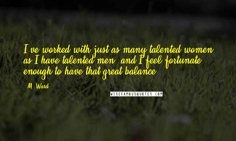 M. Ward Quotes: I've worked with just as many talented women as I have talented men, and I feel fortunate enough to have that great balance.