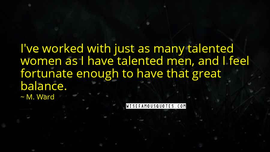 M. Ward Quotes: I've worked with just as many talented women as I have talented men, and I feel fortunate enough to have that great balance.