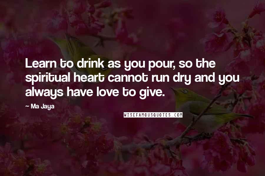 Ma Jaya Quotes: Learn to drink as you pour, so the spiritual heart cannot run dry and you always have love to give.