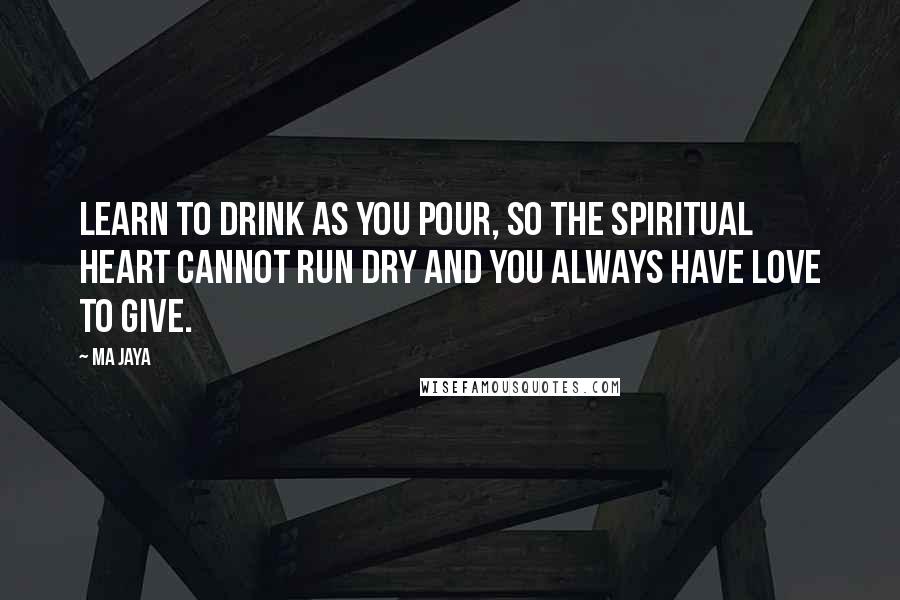 Ma Jaya Quotes: Learn to drink as you pour, so the spiritual heart cannot run dry and you always have love to give.