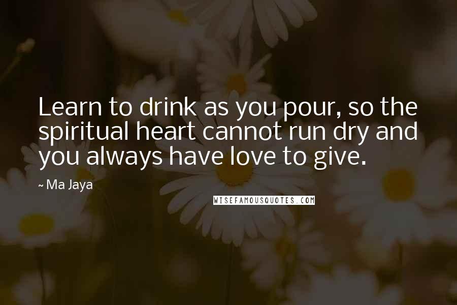 Ma Jaya Quotes: Learn to drink as you pour, so the spiritual heart cannot run dry and you always have love to give.