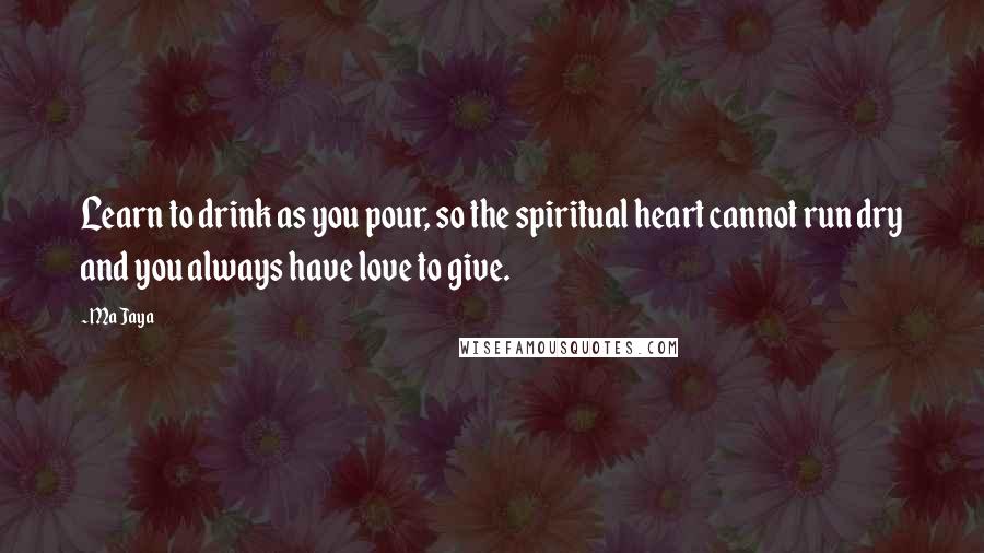 Ma Jaya Quotes: Learn to drink as you pour, so the spiritual heart cannot run dry and you always have love to give.