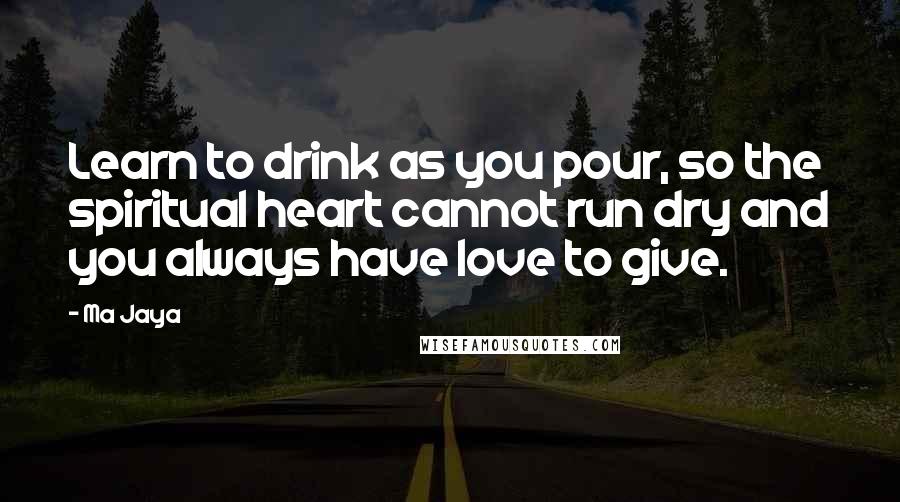 Ma Jaya Quotes: Learn to drink as you pour, so the spiritual heart cannot run dry and you always have love to give.