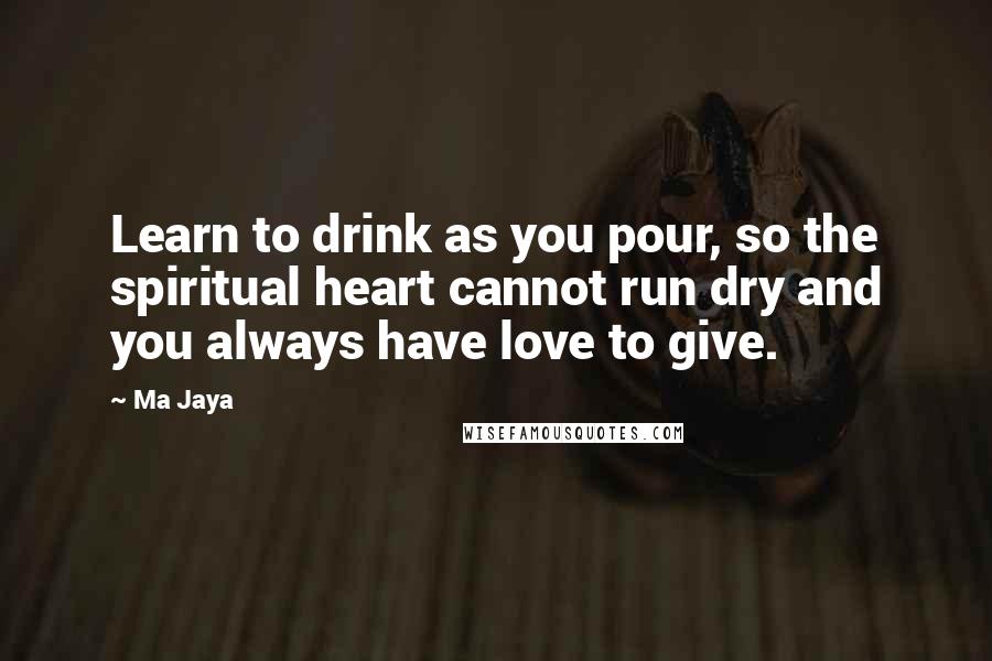 Ma Jaya Quotes: Learn to drink as you pour, so the spiritual heart cannot run dry and you always have love to give.