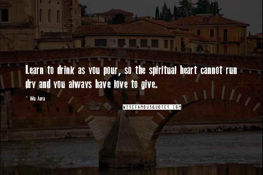 Ma Jaya Quotes: Learn to drink as you pour, so the spiritual heart cannot run dry and you always have love to give.