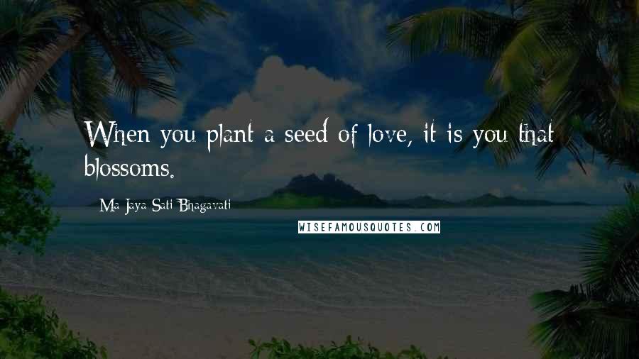 Ma Jaya Sati Bhagavati Quotes: When you plant a seed of love, it is you that blossoms.