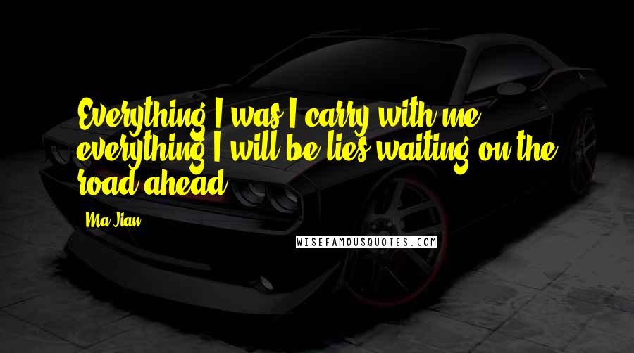 Ma Jian Quotes: Everything I was I carry with me, everything I will be lies waiting on the road ahead.