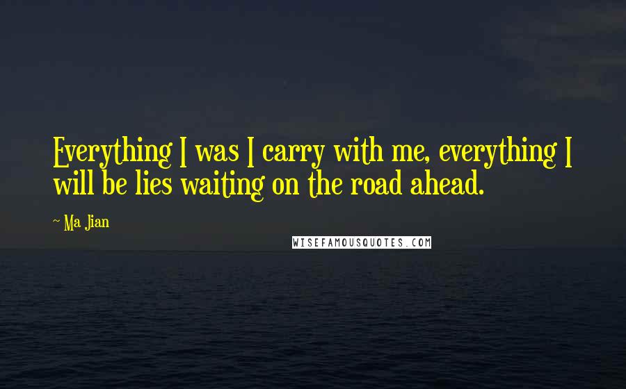 Ma Jian Quotes: Everything I was I carry with me, everything I will be lies waiting on the road ahead.