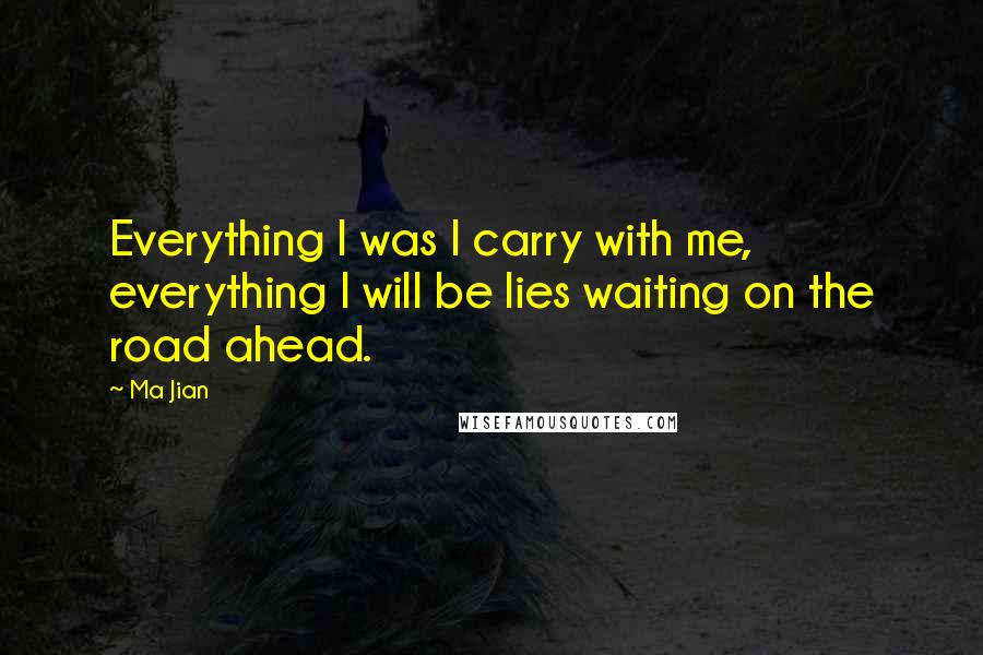 Ma Jian Quotes: Everything I was I carry with me, everything I will be lies waiting on the road ahead.