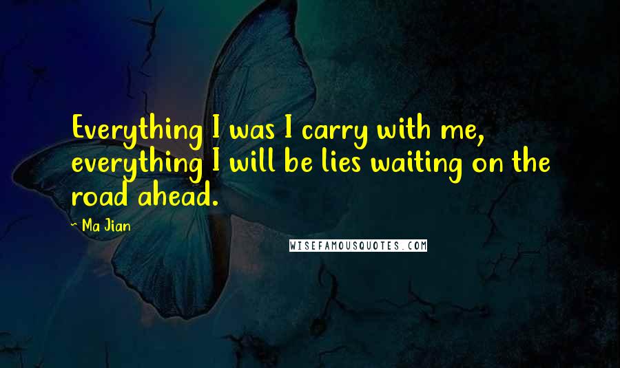 Ma Jian Quotes: Everything I was I carry with me, everything I will be lies waiting on the road ahead.