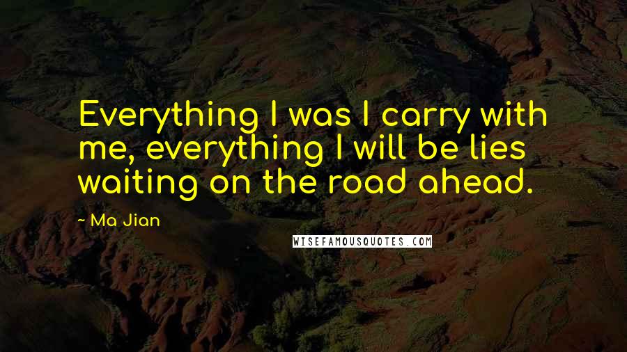 Ma Jian Quotes: Everything I was I carry with me, everything I will be lies waiting on the road ahead.