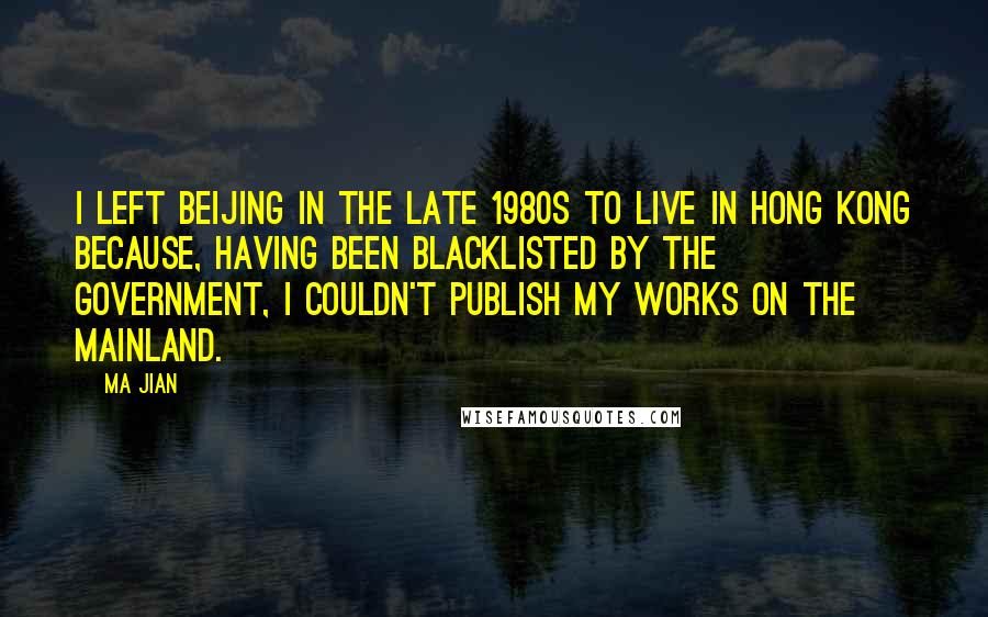 Ma Jian Quotes: I left Beijing in the late 1980s to live in Hong Kong because, having been blacklisted by the government, I couldn't publish my works on the mainland.