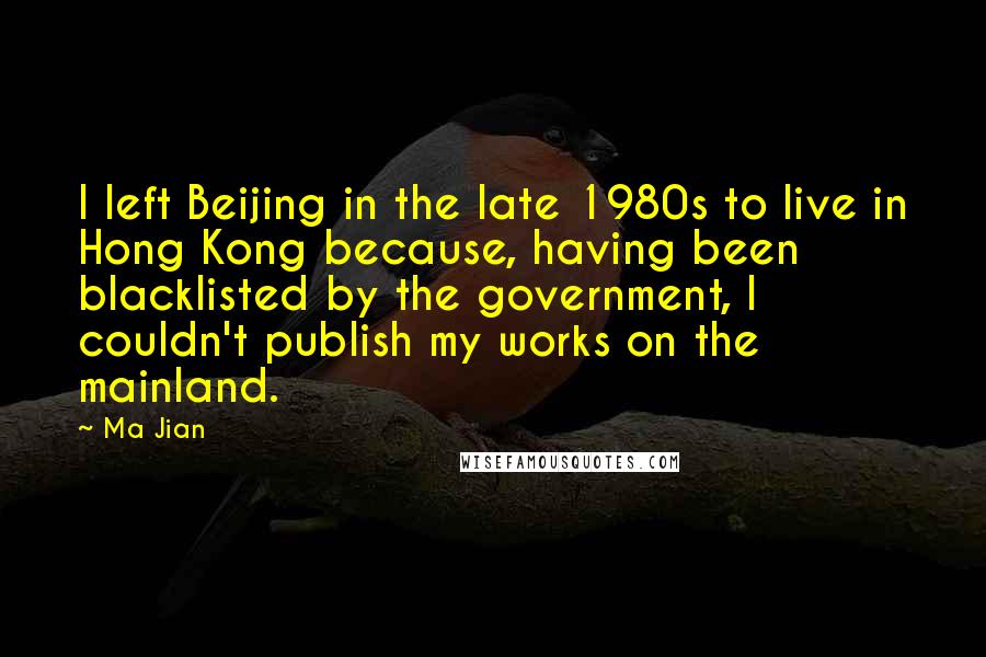 Ma Jian Quotes: I left Beijing in the late 1980s to live in Hong Kong because, having been blacklisted by the government, I couldn't publish my works on the mainland.