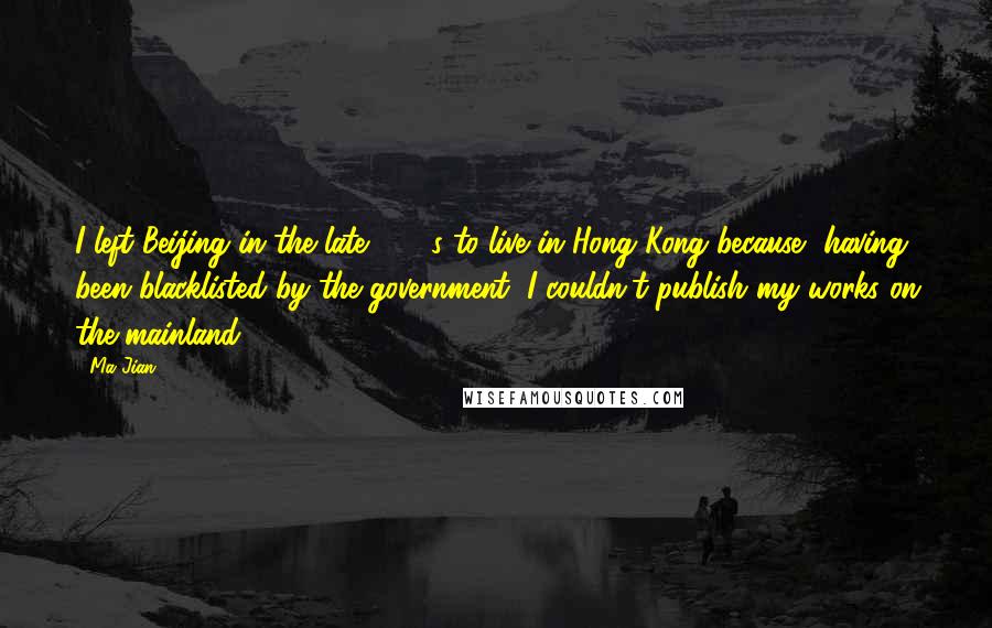 Ma Jian Quotes: I left Beijing in the late 1980s to live in Hong Kong because, having been blacklisted by the government, I couldn't publish my works on the mainland.