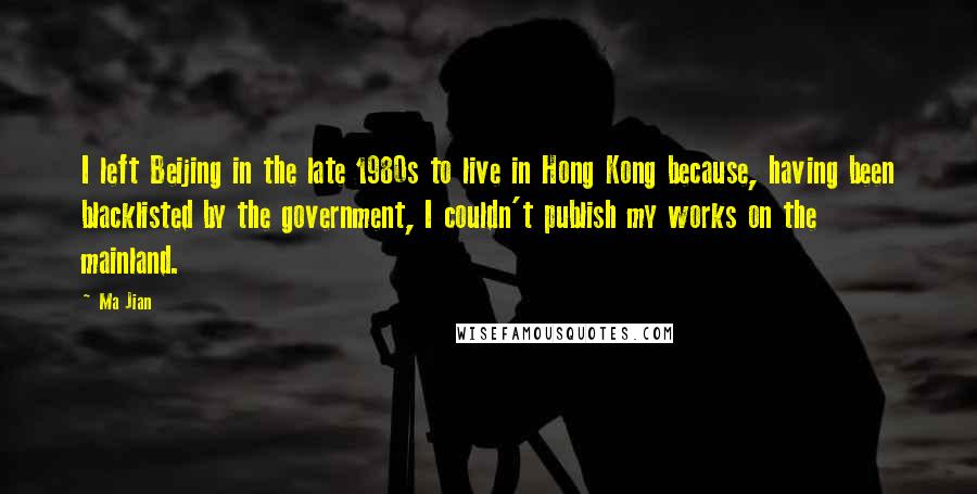 Ma Jian Quotes: I left Beijing in the late 1980s to live in Hong Kong because, having been blacklisted by the government, I couldn't publish my works on the mainland.