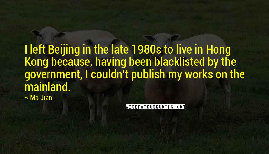 Ma Jian Quotes: I left Beijing in the late 1980s to live in Hong Kong because, having been blacklisted by the government, I couldn't publish my works on the mainland.