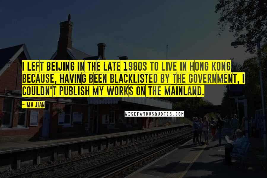 Ma Jian Quotes: I left Beijing in the late 1980s to live in Hong Kong because, having been blacklisted by the government, I couldn't publish my works on the mainland.