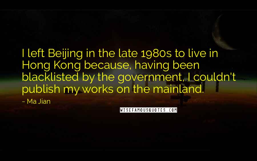 Ma Jian Quotes: I left Beijing in the late 1980s to live in Hong Kong because, having been blacklisted by the government, I couldn't publish my works on the mainland.