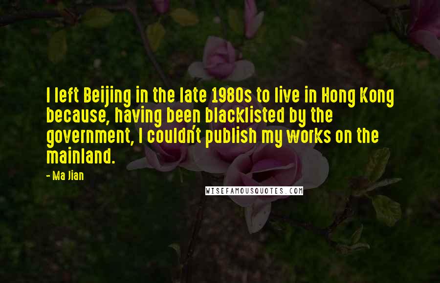 Ma Jian Quotes: I left Beijing in the late 1980s to live in Hong Kong because, having been blacklisted by the government, I couldn't publish my works on the mainland.