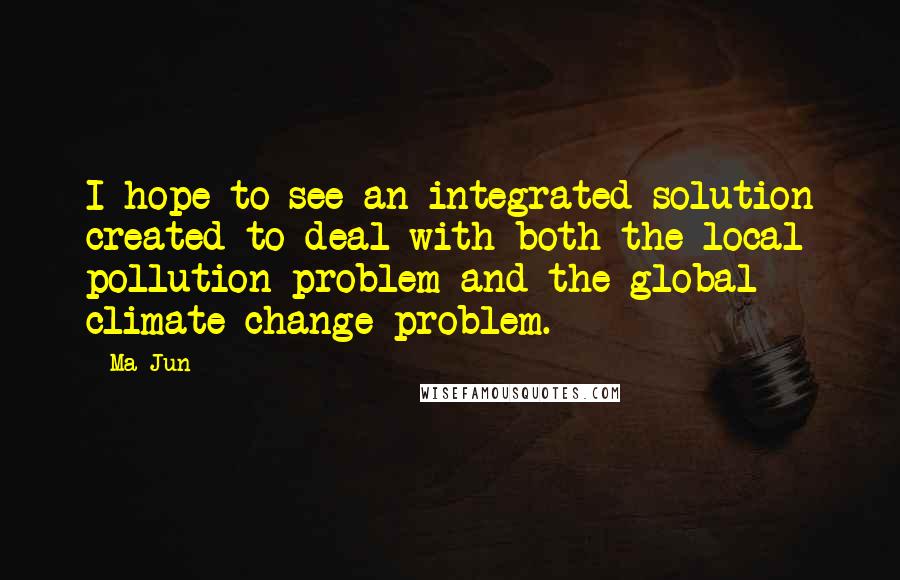 Ma Jun Quotes: I hope to see an integrated solution created to deal with both the local pollution problem and the global climate change problem.