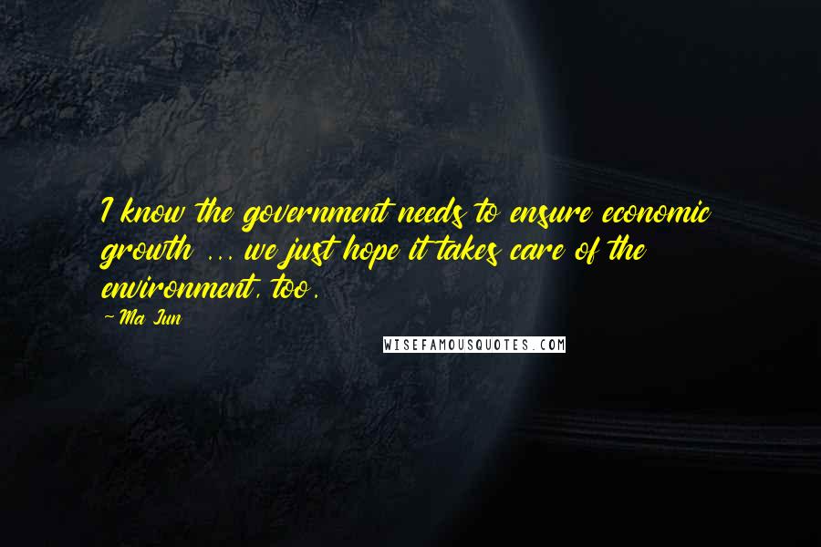 Ma Jun Quotes: I know the government needs to ensure economic growth ... we just hope it takes care of the environment, too.