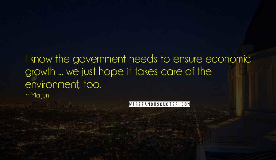 Ma Jun Quotes: I know the government needs to ensure economic growth ... we just hope it takes care of the environment, too.