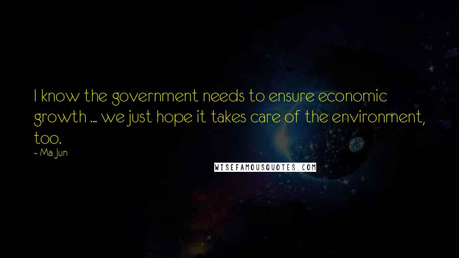 Ma Jun Quotes: I know the government needs to ensure economic growth ... we just hope it takes care of the environment, too.