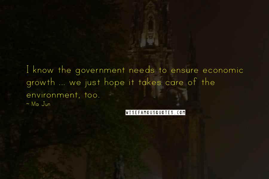 Ma Jun Quotes: I know the government needs to ensure economic growth ... we just hope it takes care of the environment, too.