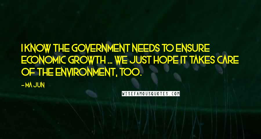 Ma Jun Quotes: I know the government needs to ensure economic growth ... we just hope it takes care of the environment, too.