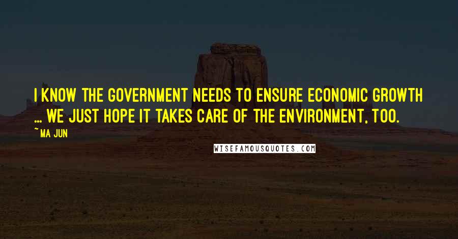 Ma Jun Quotes: I know the government needs to ensure economic growth ... we just hope it takes care of the environment, too.